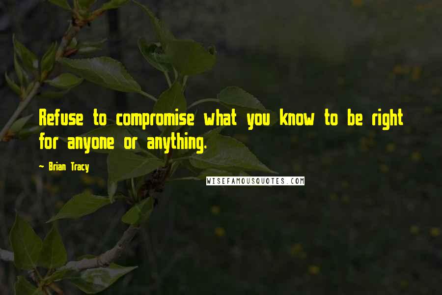 Brian Tracy Quotes: Refuse to compromise what you know to be right for anyone or anything.