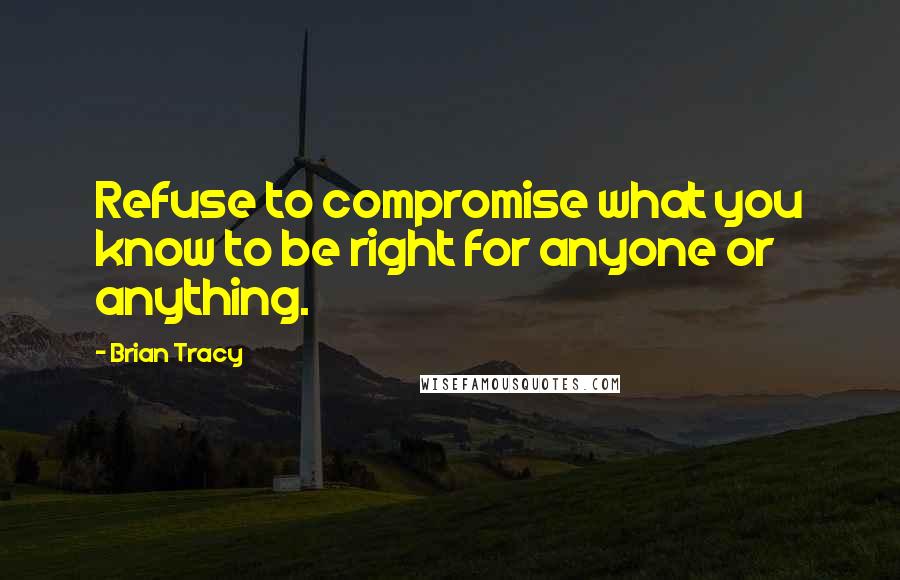 Brian Tracy Quotes: Refuse to compromise what you know to be right for anyone or anything.