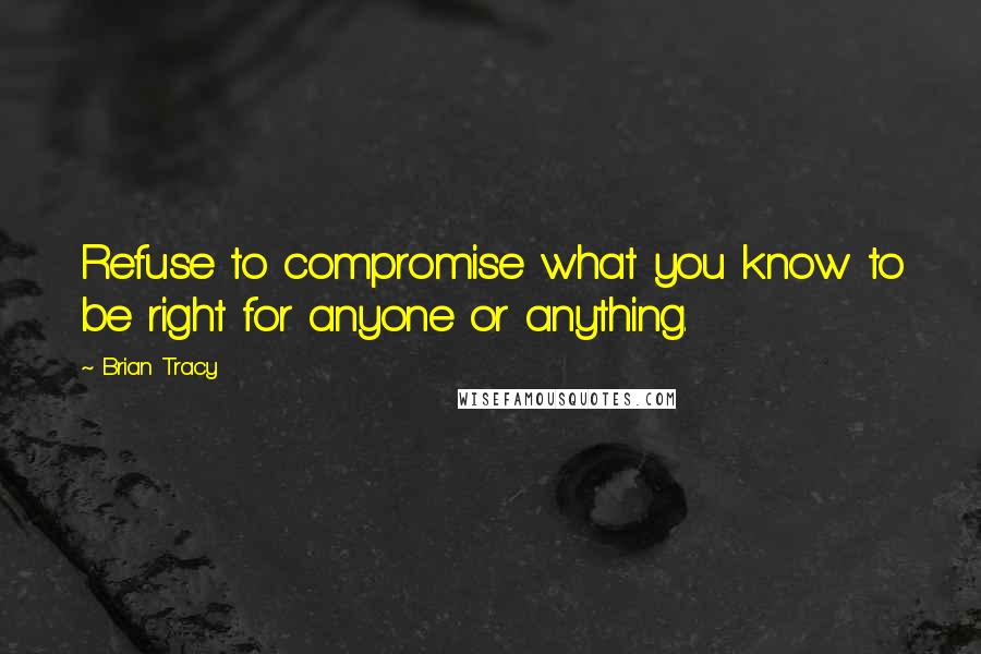 Brian Tracy Quotes: Refuse to compromise what you know to be right for anyone or anything.