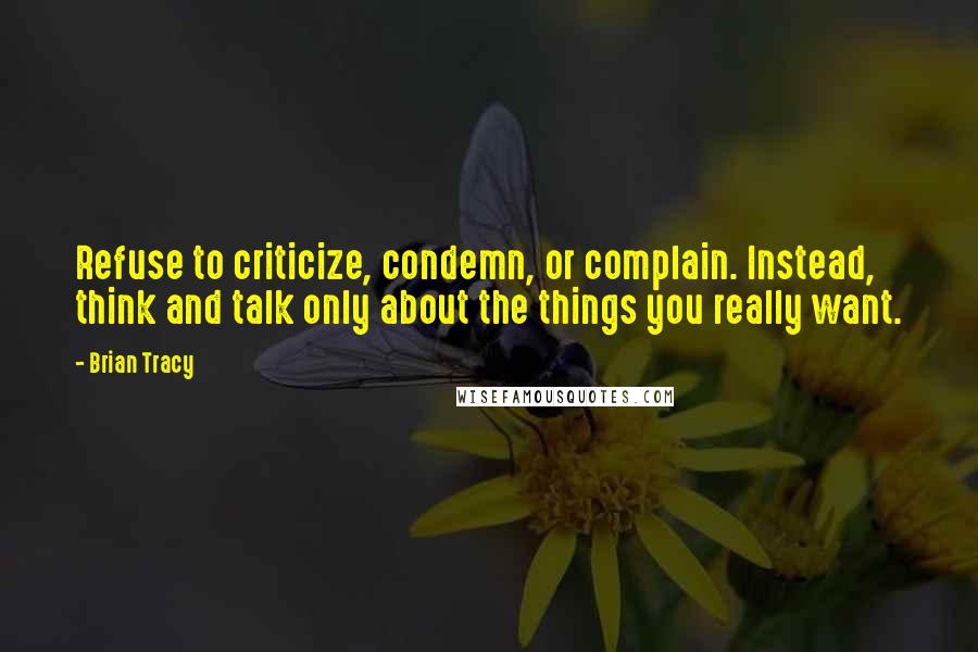 Brian Tracy Quotes: Refuse to criticize, condemn, or complain. Instead, think and talk only about the things you really want.