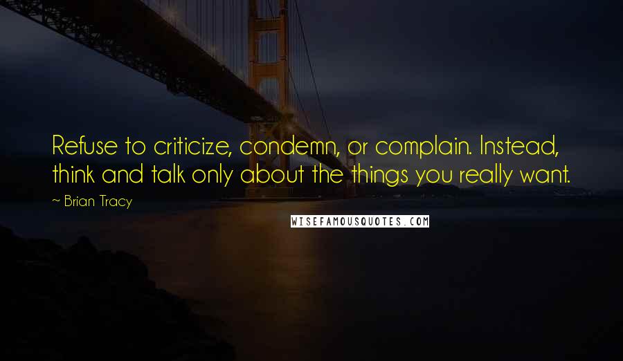 Brian Tracy Quotes: Refuse to criticize, condemn, or complain. Instead, think and talk only about the things you really want.