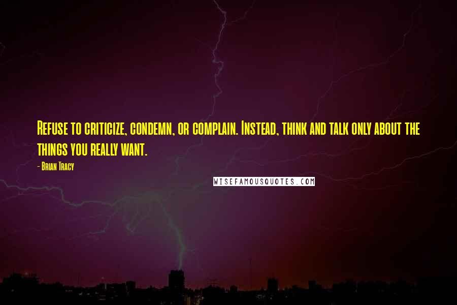 Brian Tracy Quotes: Refuse to criticize, condemn, or complain. Instead, think and talk only about the things you really want.