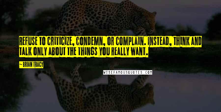 Brian Tracy Quotes: Refuse to criticize, condemn, or complain. Instead, think and talk only about the things you really want.