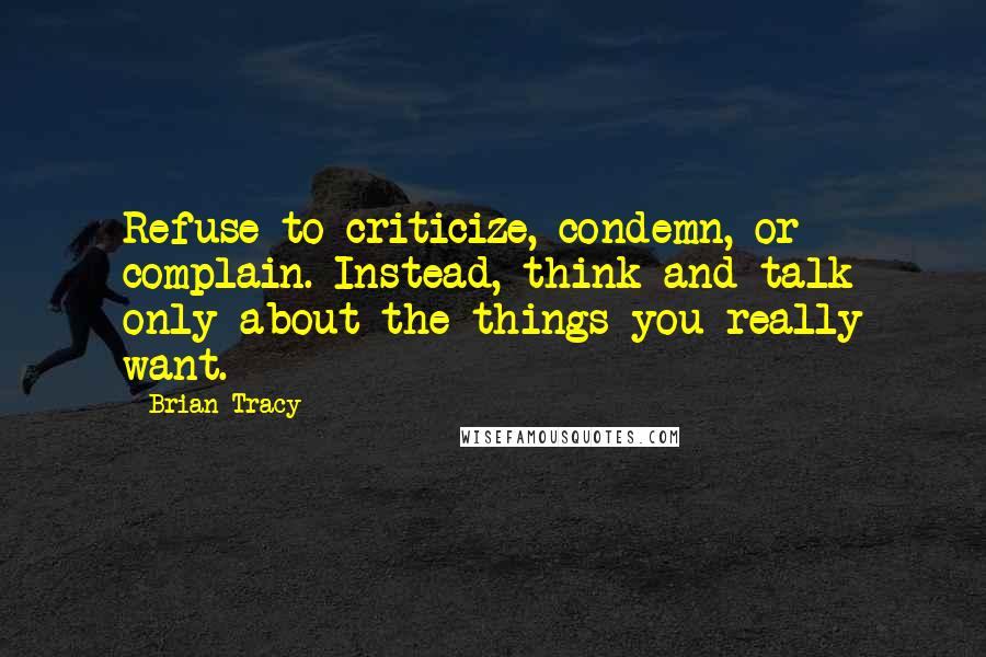 Brian Tracy Quotes: Refuse to criticize, condemn, or complain. Instead, think and talk only about the things you really want.