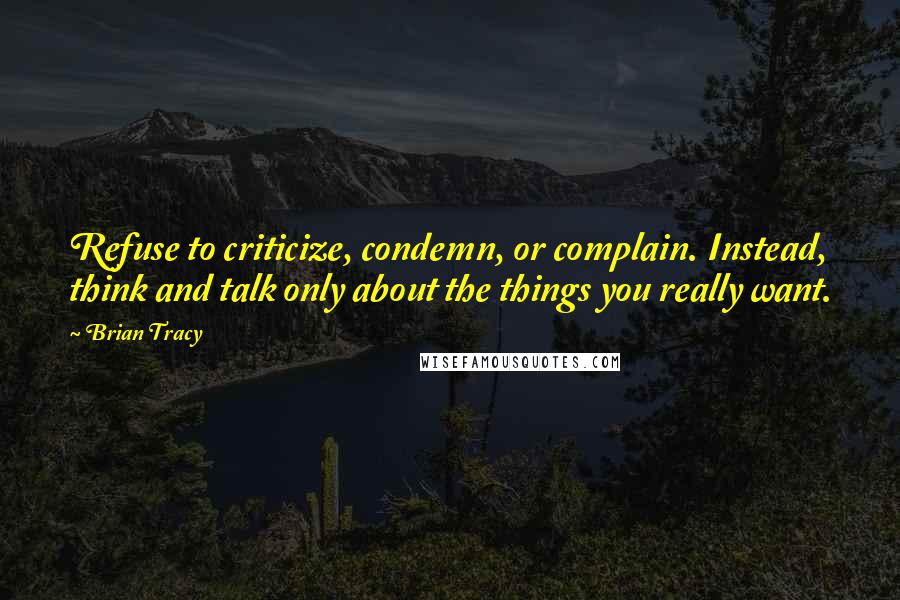 Brian Tracy Quotes: Refuse to criticize, condemn, or complain. Instead, think and talk only about the things you really want.
