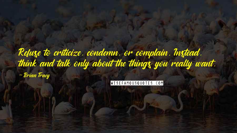 Brian Tracy Quotes: Refuse to criticize, condemn, or complain. Instead, think and talk only about the things you really want.