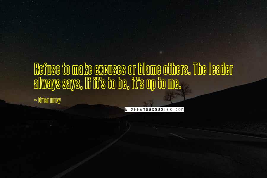 Brian Tracy Quotes: Refuse to make excuses or blame others. The leader always says, If it's to be, it's up to me.