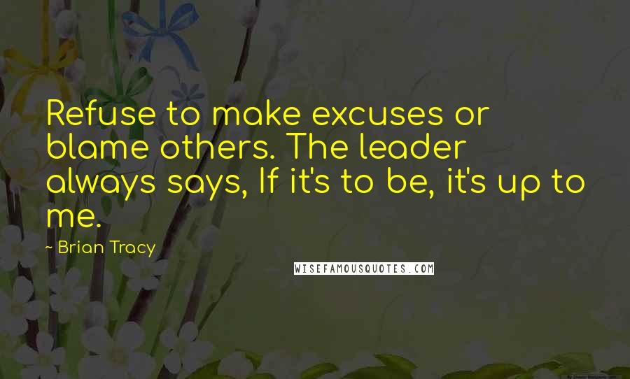 Brian Tracy Quotes: Refuse to make excuses or blame others. The leader always says, If it's to be, it's up to me.