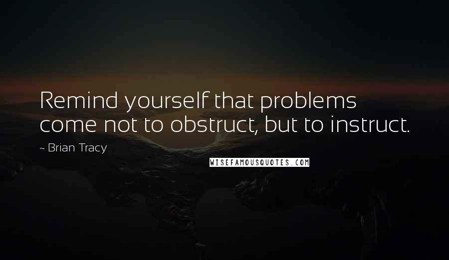 Brian Tracy Quotes: Remind yourself that problems come not to obstruct, but to instruct.