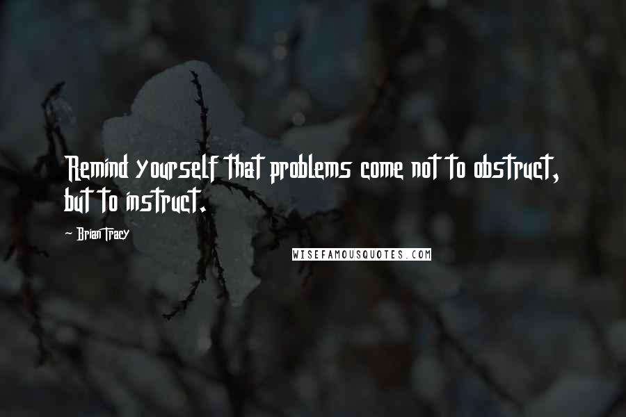 Brian Tracy Quotes: Remind yourself that problems come not to obstruct, but to instruct.