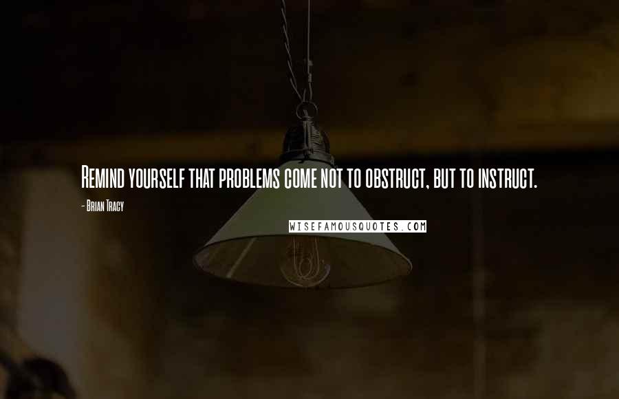 Brian Tracy Quotes: Remind yourself that problems come not to obstruct, but to instruct.