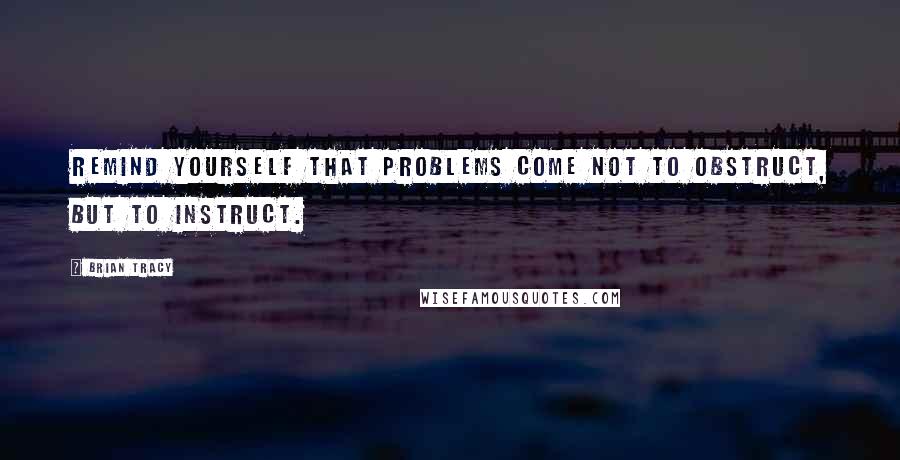 Brian Tracy Quotes: Remind yourself that problems come not to obstruct, but to instruct.