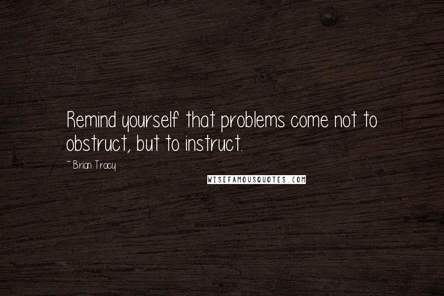 Brian Tracy Quotes: Remind yourself that problems come not to obstruct, but to instruct.