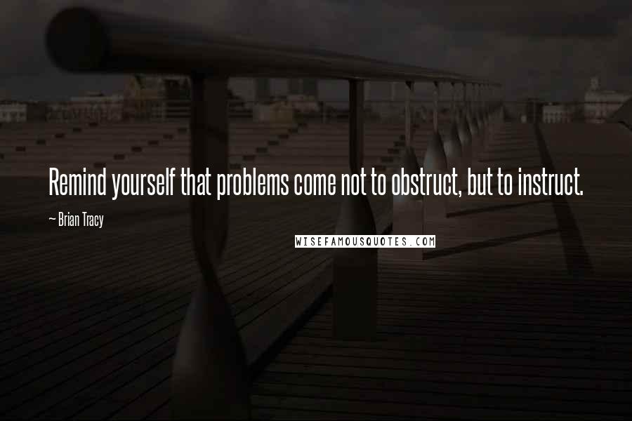 Brian Tracy Quotes: Remind yourself that problems come not to obstruct, but to instruct.