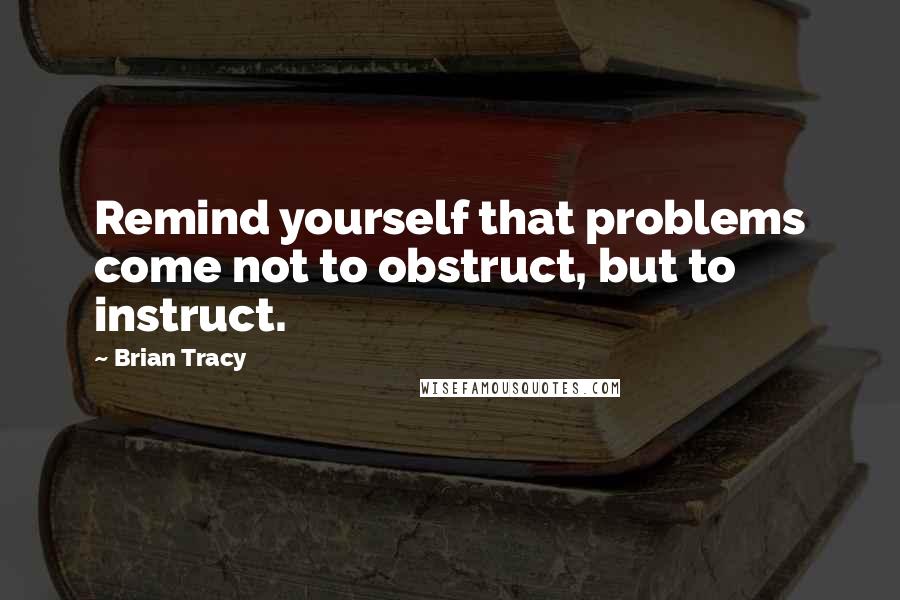 Brian Tracy Quotes: Remind yourself that problems come not to obstruct, but to instruct.