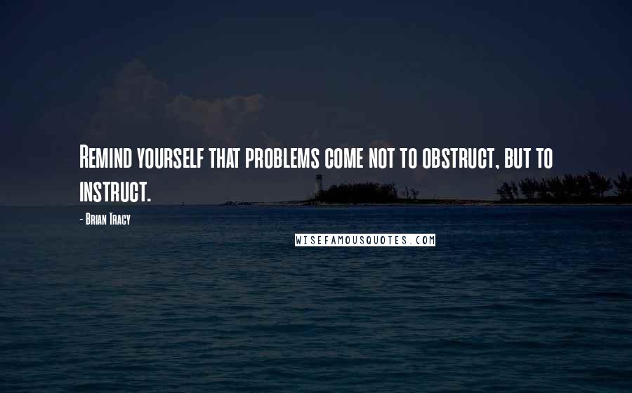 Brian Tracy Quotes: Remind yourself that problems come not to obstruct, but to instruct.