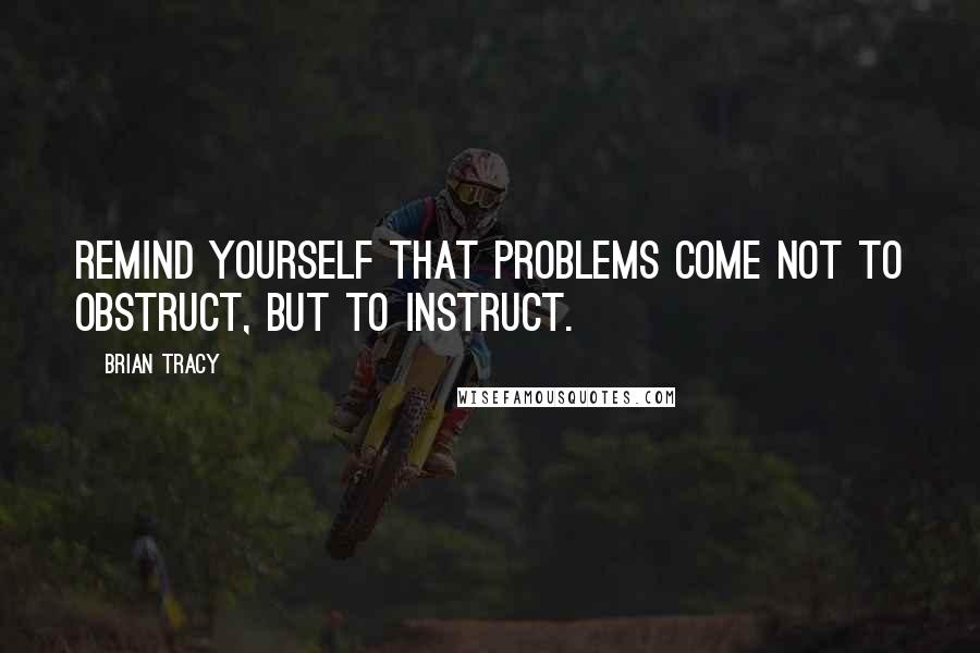 Brian Tracy Quotes: Remind yourself that problems come not to obstruct, but to instruct.