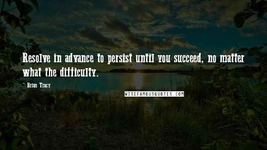 Brian Tracy Quotes: Resolve in advance to persist until you succeed, no matter what the difficulty.