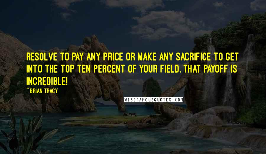 Brian Tracy Quotes: Resolve to pay any price or make any sacrifice to get into the top ten percent of your field. That payoff is incredible!