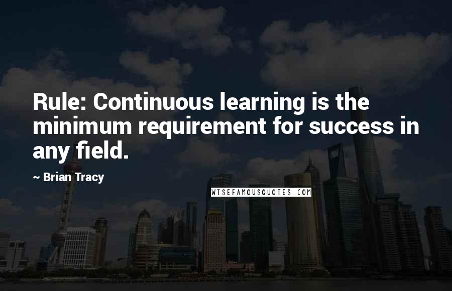 Brian Tracy Quotes: Rule: Continuous learning is the minimum requirement for success in any field.