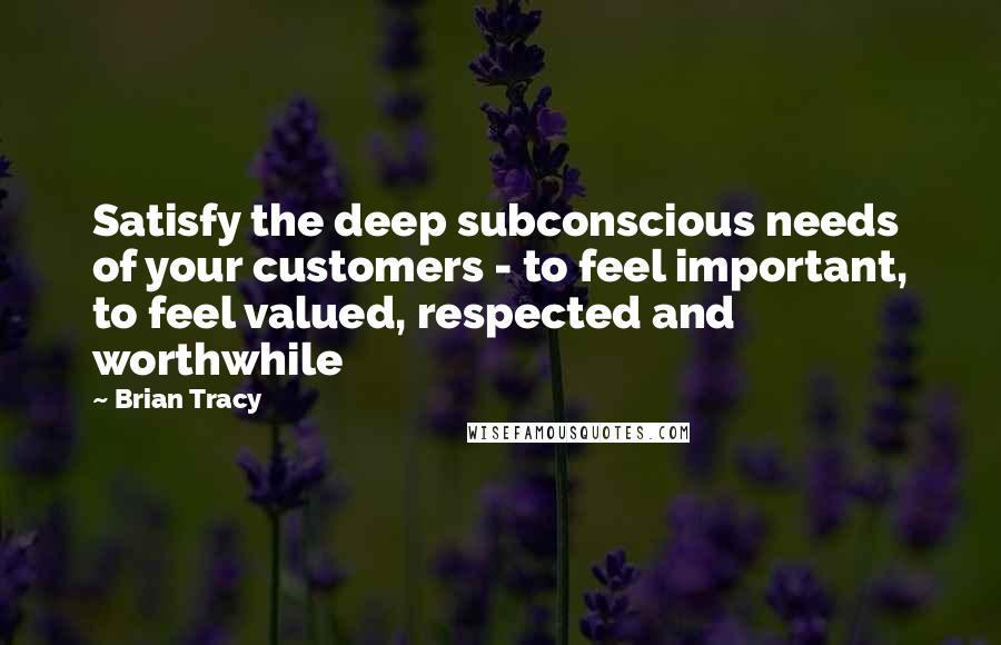 Brian Tracy Quotes: Satisfy the deep subconscious needs of your customers - to feel important, to feel valued, respected and worthwhile