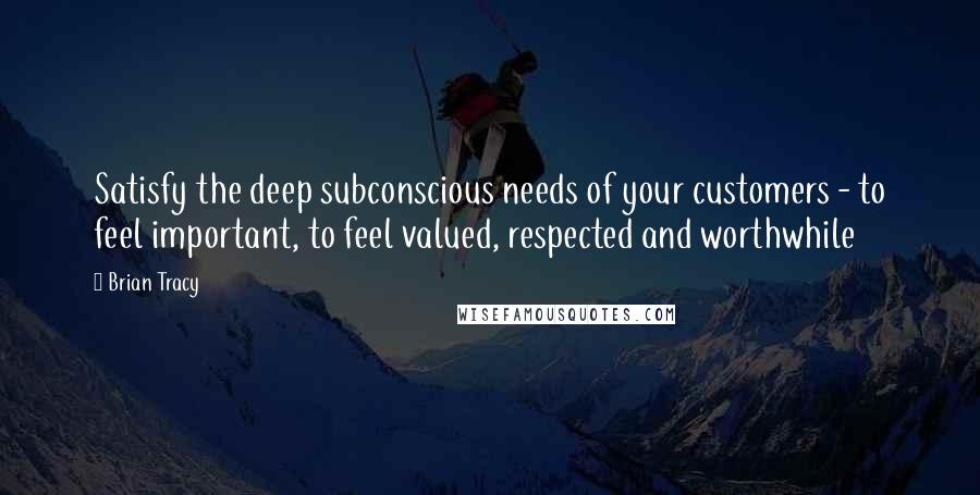 Brian Tracy Quotes: Satisfy the deep subconscious needs of your customers - to feel important, to feel valued, respected and worthwhile