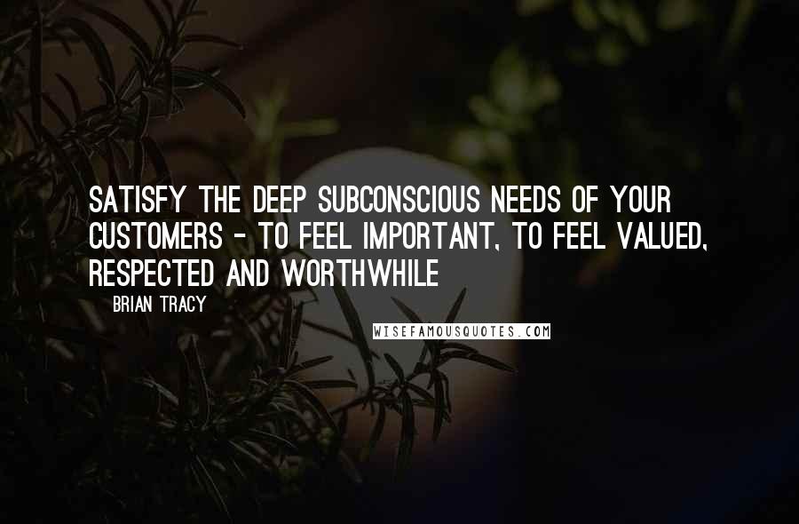 Brian Tracy Quotes: Satisfy the deep subconscious needs of your customers - to feel important, to feel valued, respected and worthwhile