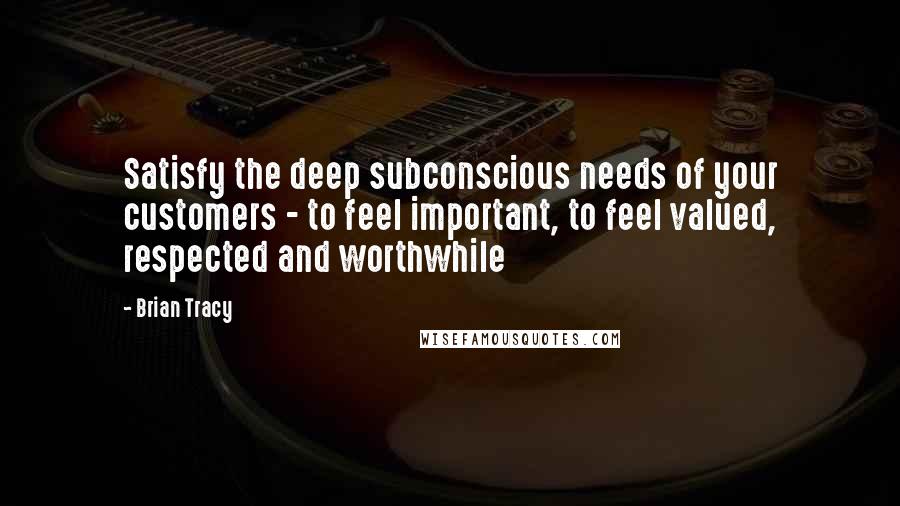 Brian Tracy Quotes: Satisfy the deep subconscious needs of your customers - to feel important, to feel valued, respected and worthwhile