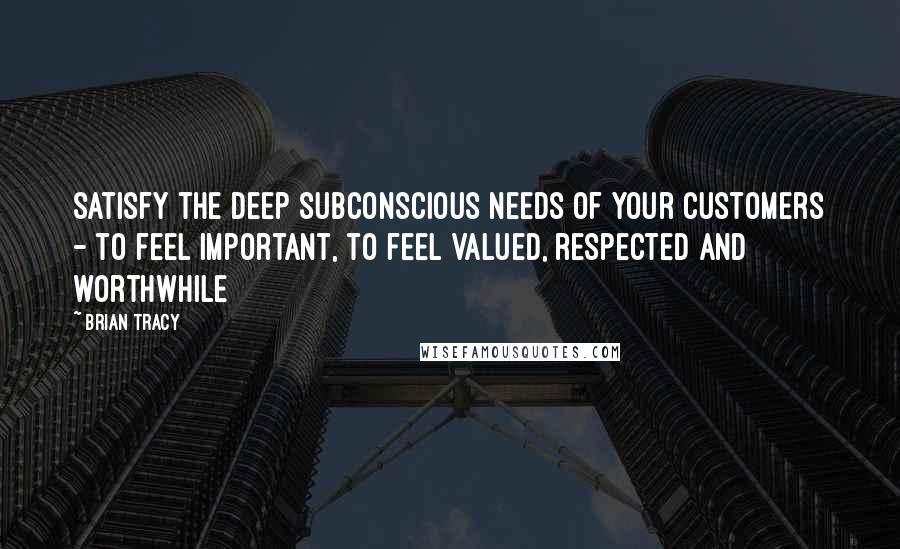 Brian Tracy Quotes: Satisfy the deep subconscious needs of your customers - to feel important, to feel valued, respected and worthwhile