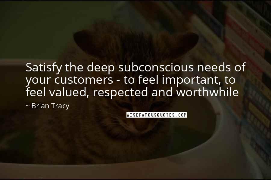 Brian Tracy Quotes: Satisfy the deep subconscious needs of your customers - to feel important, to feel valued, respected and worthwhile