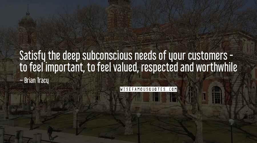 Brian Tracy Quotes: Satisfy the deep subconscious needs of your customers - to feel important, to feel valued, respected and worthwhile