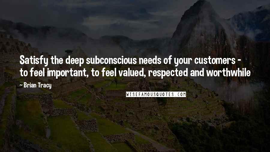 Brian Tracy Quotes: Satisfy the deep subconscious needs of your customers - to feel important, to feel valued, respected and worthwhile