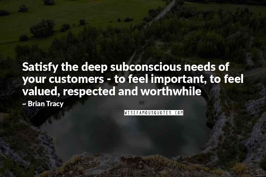 Brian Tracy Quotes: Satisfy the deep subconscious needs of your customers - to feel important, to feel valued, respected and worthwhile