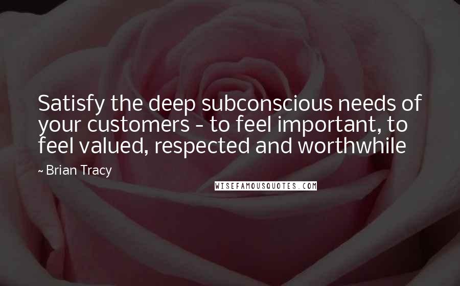 Brian Tracy Quotes: Satisfy the deep subconscious needs of your customers - to feel important, to feel valued, respected and worthwhile