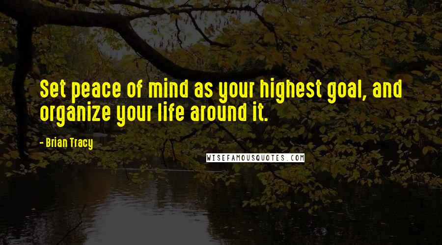 Brian Tracy Quotes: Set peace of mind as your highest goal, and organize your life around it.