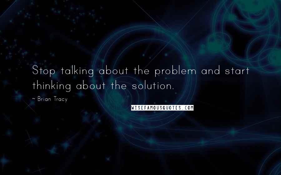 Brian Tracy Quotes: Stop talking about the problem and start thinking about the solution.