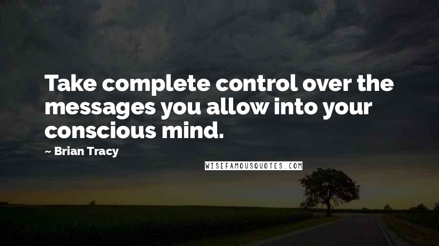 Brian Tracy Quotes: Take complete control over the messages you allow into your conscious mind.