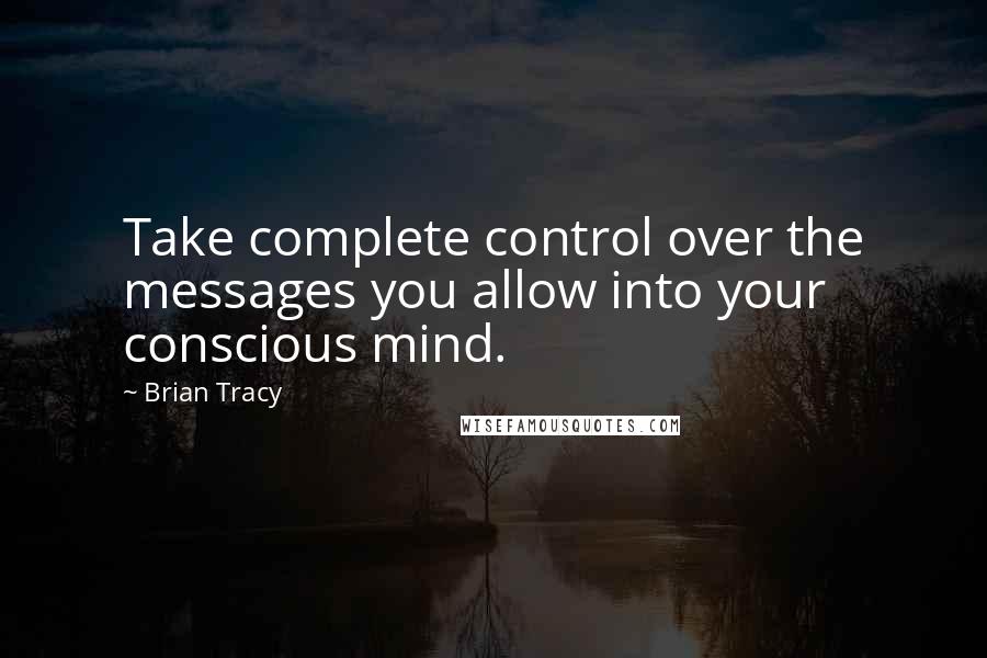 Brian Tracy Quotes: Take complete control over the messages you allow into your conscious mind.