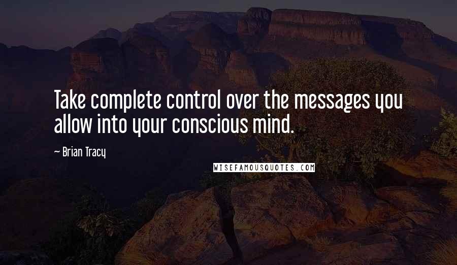 Brian Tracy Quotes: Take complete control over the messages you allow into your conscious mind.
