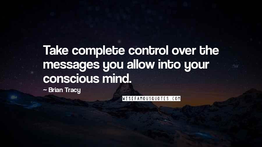 Brian Tracy Quotes: Take complete control over the messages you allow into your conscious mind.