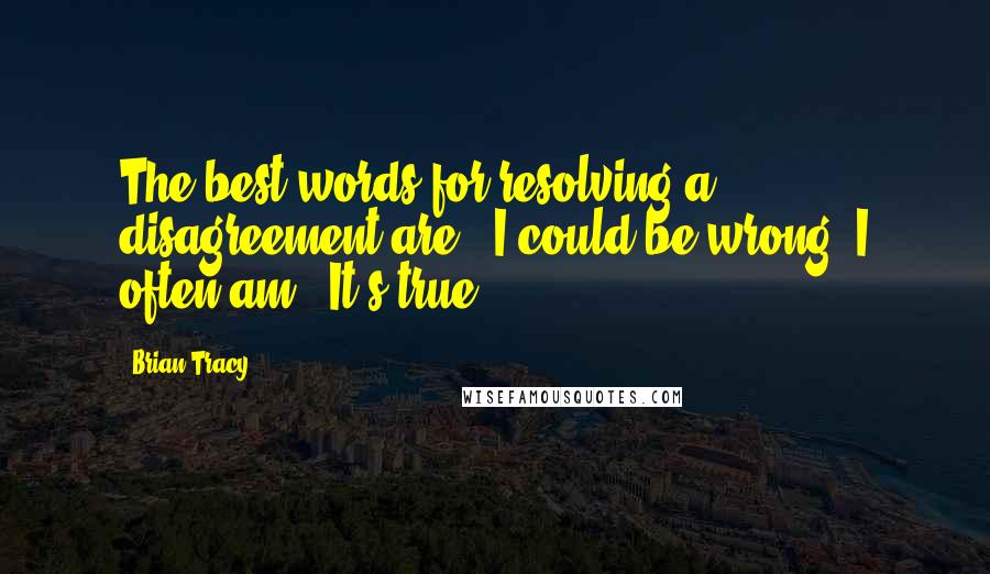 Brian Tracy Quotes: The best words for resolving a disagreement are, "I could be wrong; I often am." It's true.