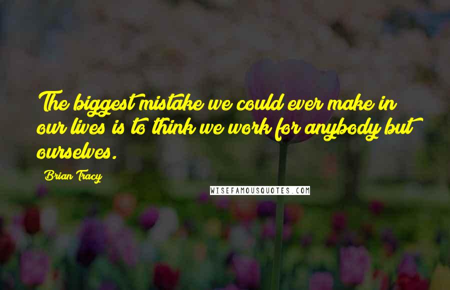 Brian Tracy Quotes: The biggest mistake we could ever make in our lives is to think we work for anybody but ourselves.