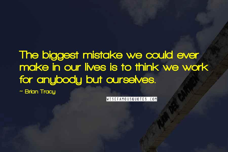 Brian Tracy Quotes: The biggest mistake we could ever make in our lives is to think we work for anybody but ourselves.