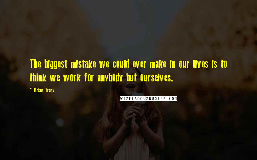 Brian Tracy Quotes: The biggest mistake we could ever make in our lives is to think we work for anybody but ourselves.