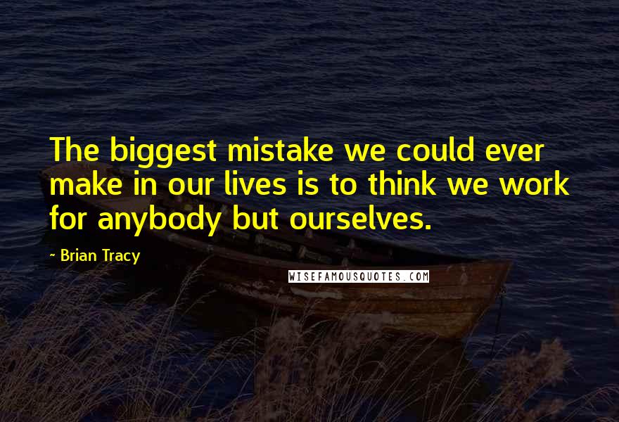 Brian Tracy Quotes: The biggest mistake we could ever make in our lives is to think we work for anybody but ourselves.