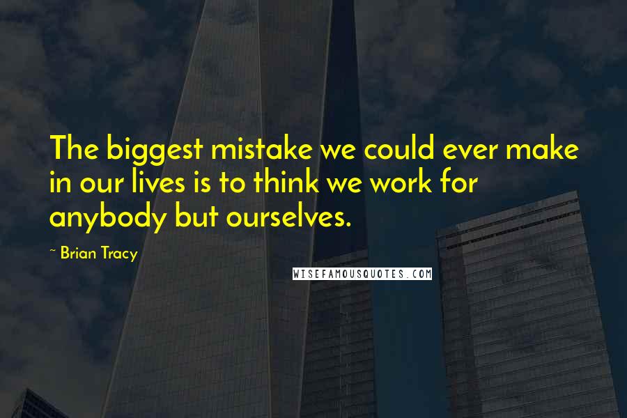 Brian Tracy Quotes: The biggest mistake we could ever make in our lives is to think we work for anybody but ourselves.