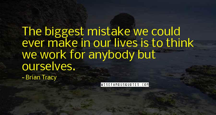 Brian Tracy Quotes: The biggest mistake we could ever make in our lives is to think we work for anybody but ourselves.