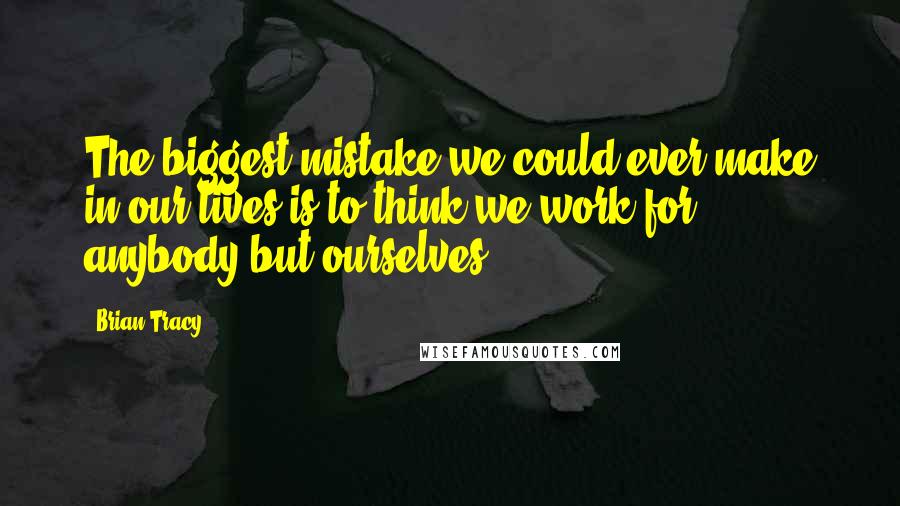 Brian Tracy Quotes: The biggest mistake we could ever make in our lives is to think we work for anybody but ourselves.