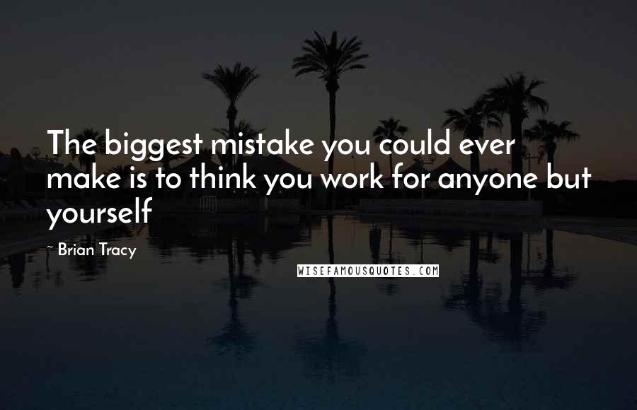 Brian Tracy Quotes: The biggest mistake you could ever make is to think you work for anyone but yourself