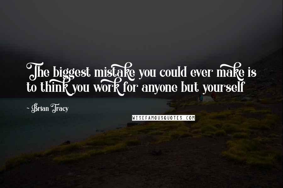 Brian Tracy Quotes: The biggest mistake you could ever make is to think you work for anyone but yourself